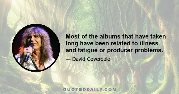 Most of the albums that have taken long have been related to illness and fatigue or producer problems.