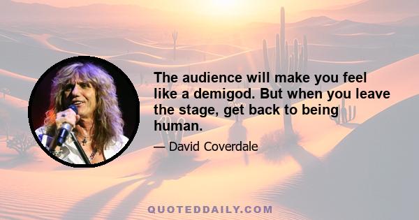 The audience will make you feel like a demigod. But when you leave the stage, get back to being human.