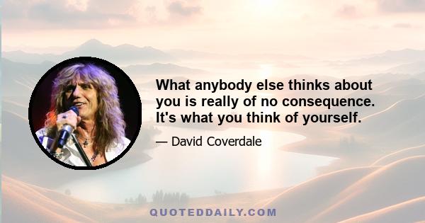 What anybody else thinks about you is really of no consequence. It's what you think of yourself.