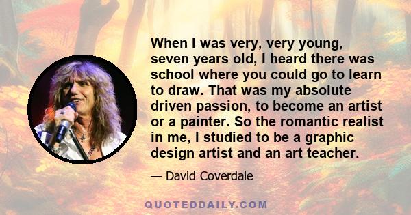 When I was very, very young, seven years old, I heard there was school where you could go to learn to draw. That was my absolute driven passion, to become an artist or a painter. So the romantic realist in me, I studied 