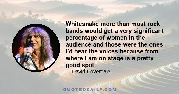 Whitesnake more than most rock bands would get a very significant percentage of women in the audience and those were the ones I'd hear the voices because from where I am on stage is a pretty good spot.