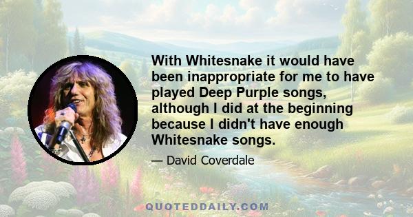 With Whitesnake it would have been inappropriate for me to have played Deep Purple songs, although I did at the beginning because I didn't have enough Whitesnake songs.