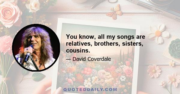 You know, all my songs are relatives, brothers, sisters, cousins.