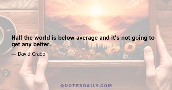 Half the world is below average and it's not going to get any better.