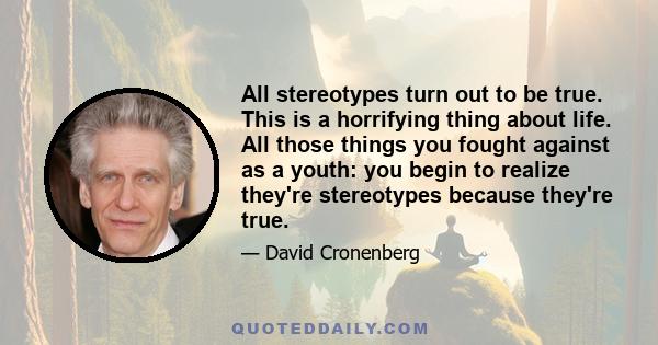 All stereotypes turn out to be true. This is a horrifying thing about life. All those things you fought against as a youth: you begin to realize they're stereotypes because they're true.