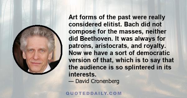 Art forms of the past were really considered elitist. Bach did not compose for the masses, neither did Beethoven. It was always for patrons, aristocrats, and royalty. Now we have a sort of democratic version of that,