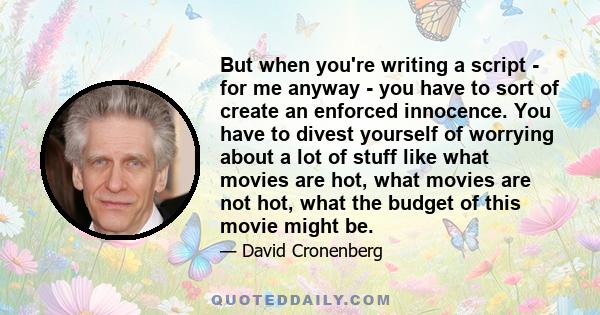 But when you're writing a script - for me anyway - you have to sort of create an enforced innocence. You have to divest yourself of worrying about a lot of stuff like what movies are hot, what movies are not hot, what