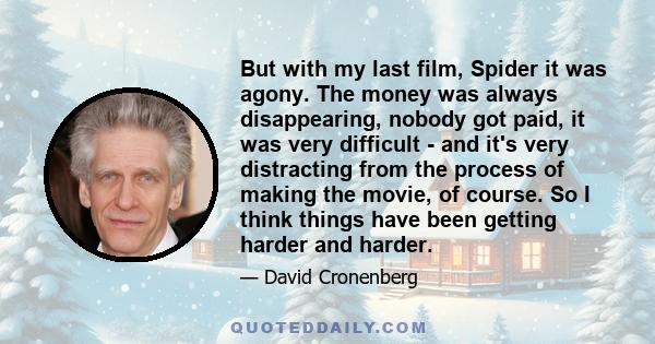 But with my last film, Spider it was agony. The money was always disappearing, nobody got paid, it was very difficult - and it's very distracting from the process of making the movie, of course. So I think things have