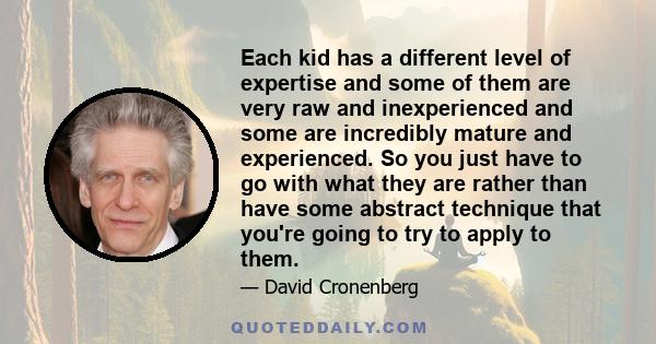 Each kid has a different level of expertise and some of them are very raw and inexperienced and some are incredibly mature and experienced. So you just have to go with what they are rather than have some abstract