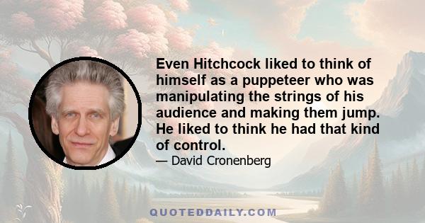 Even Hitchcock liked to think of himself as a puppeteer who was manipulating the strings of his audience and making them jump. He liked to think he had that kind of control.