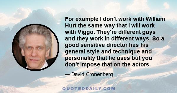 For example I don't work with William Hurt the same way that I will work with Viggo. They're different guys and they work in different ways. So a good sensitive director has his general style and technique and