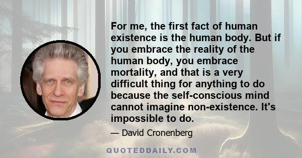 For me, the first fact of human existence is the human body. But if you embrace the reality of the human body, you embrace mortality, and that is a very difficult thing for anything to do because the self-conscious mind 