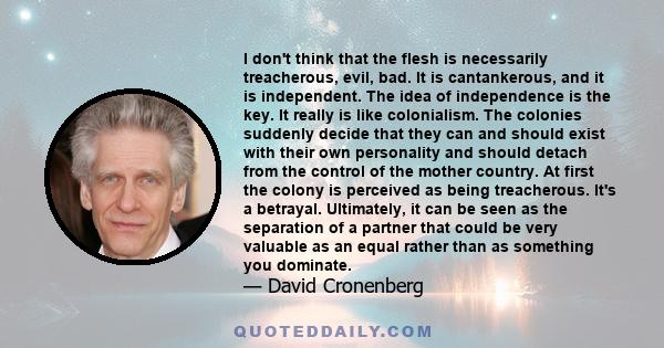 I don't think that the flesh is necessarily treacherous, evil, bad. It is cantankerous, and it is independent. The idea of independence is the key. It really is like colonialism. The colonies suddenly decide that they