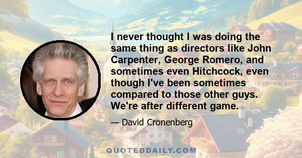 I never thought I was doing the same thing as directors like John Carpenter, George Romero, and sometimes even Hitchcock, even though I've been sometimes compared to those other guys. We're after different game.