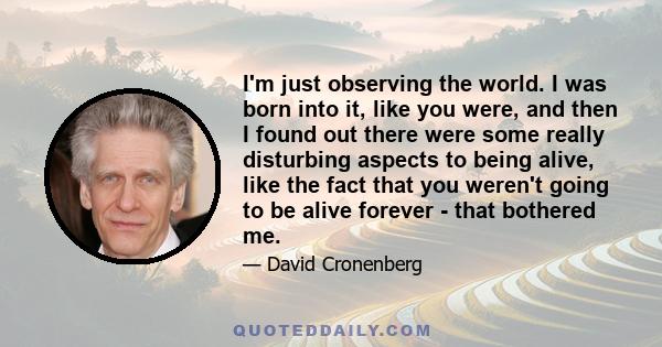 I'm just observing the world. I was born into it, like you were, and then I found out there were some really disturbing aspects to being alive, like the fact that you weren't going to be alive forever - that bothered me.