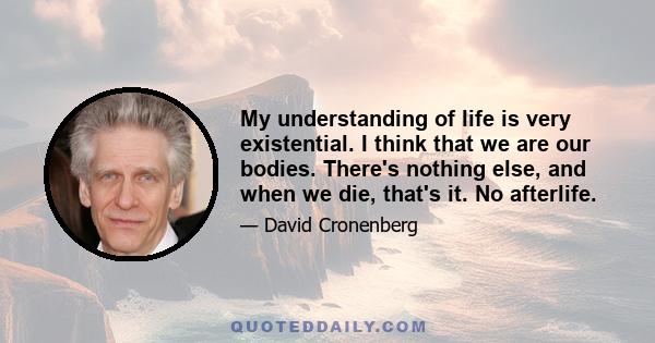 My understanding of life is very existential. I think that we are our bodies. There's nothing else, and when we die, that's it. No afterlife.