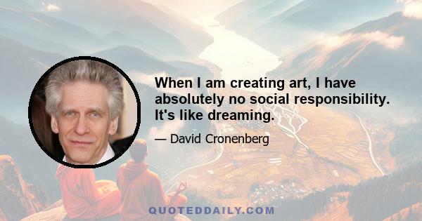 When I am creating art, I have absolutely no social responsibility. It's like dreaming.