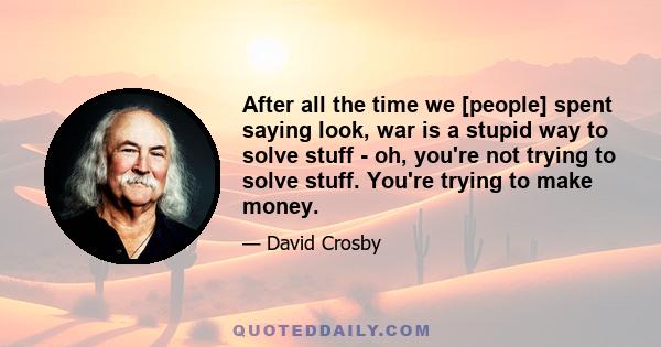 After all the time we [people] spent saying look, war is a stupid way to solve stuff - oh, you're not trying to solve stuff. You're trying to make money.