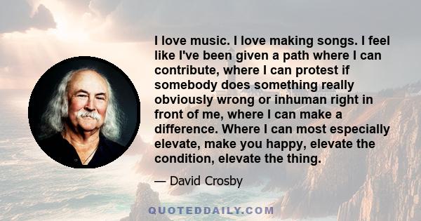 I love music. I love making songs. I feel like I've been given a path where I can contribute, where I can protest if somebody does something really obviously wrong or inhuman right in front of me, where I can make a