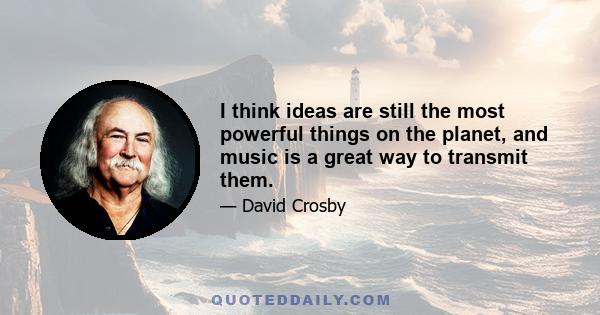 I think ideas are still the most powerful things on the planet, and music is a great way to transmit them.