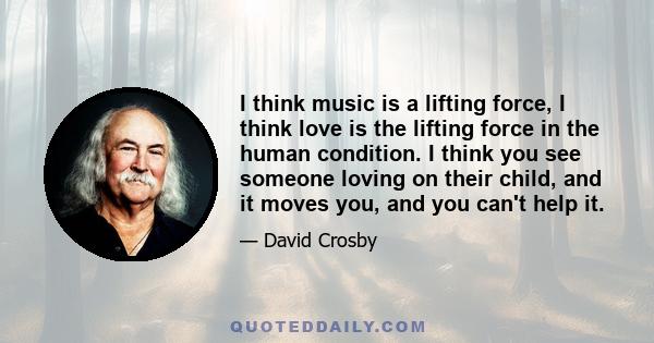 I think music is a lifting force, I think love is the lifting force in the human condition. I think you see someone loving on their child, and it moves you, and you can't help it.