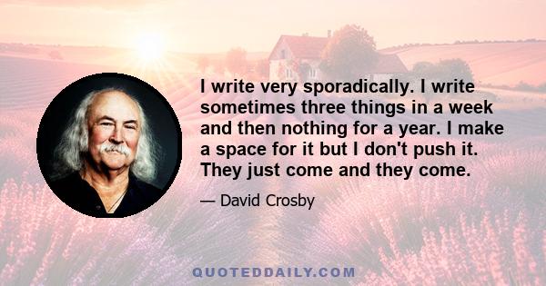 I write very sporadically. I write sometimes three things in a week and then nothing for a year. I make a space for it but I don't push it. They just come and they come.