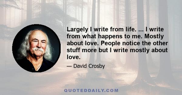 Largely I write from life. ... I write from what happens to me. Mostly about love. People notice the other stuff more but I write mostly about love.