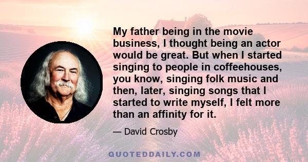 My father being in the movie business, I thought being an actor would be great. But when I started singing to people in coffeehouses, you know, singing folk music and then, later, singing songs that I started to write