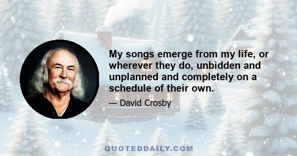 My songs emerge from my life, or wherever they do, unbidden and unplanned and completely on a schedule of their own.