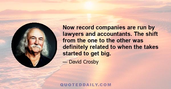 Now record companies are run by lawyers and accountants. The shift from the one to the other was definitely related to when the takes started to get big.