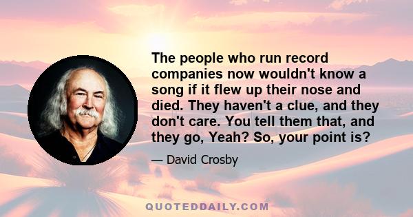 The people who run record companies now wouldn't know a song if it flew up their nose and died. They haven't a clue, and they don't care. You tell them that, and they go, Yeah? So, your point is?