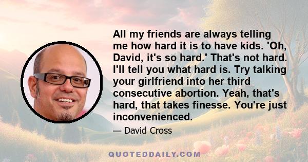 All my friends are always telling me how hard it is to have kids. 'Oh, David, it's so hard.' That's not hard. I'll tell you what hard is. Try talking your girlfriend into her third consecutive abortion. Yeah, that's