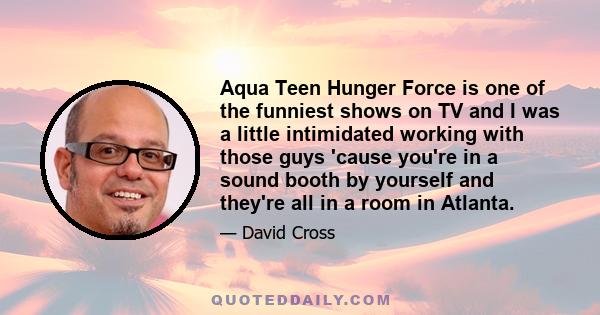 Aqua Teen Hunger Force is one of the funniest shows on TV and I was a little intimidated working with those guys 'cause you're in a sound booth by yourself and they're all in a room in Atlanta.