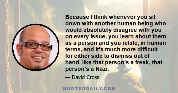 Because I think whenever you sit down with another human being who would absolutely disagree with you on every issue, you learn about them as a person and you relate, in human terms, and it's much more difficult for