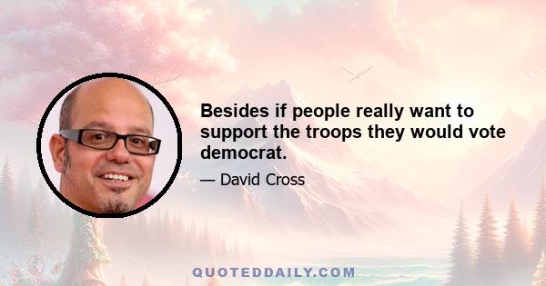 Besides if people really want to support the troops they would vote democrat.