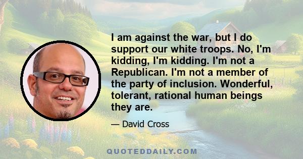 I am against the war, but I do support our white troops. No, I'm kidding, I'm kidding. I'm not a Republican. I'm not a member of the party of inclusion. Wonderful, tolerant, rational human beings they are.