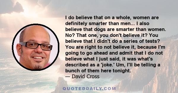 I do believe that on a whole, women are definitely smarter than men... I also believe that dogs are smarter than women. No? That one, you don't believe it? You believe that I didn't do a series of tests? You are right