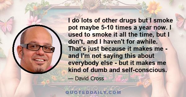 I do lots of other drugs but I smoke pot maybe 5-10 times a year now. I used to smoke it all the time, but I don't, and I haven't for awhile. That's just because it makes me - and I'm not saying this about everybody