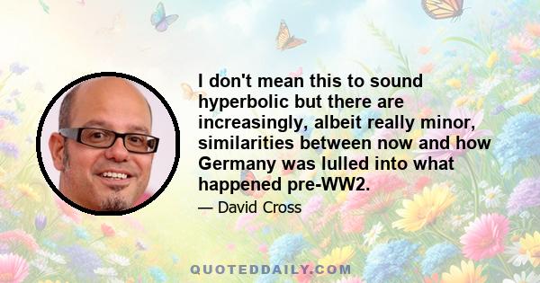 I don't mean this to sound hyperbolic but there are increasingly, albeit really minor, similarities between now and how Germany was lulled into what happened pre-WW2.