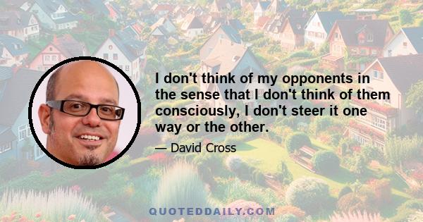 I don't think of my opponents in the sense that I don't think of them consciously, I don't steer it one way or the other.