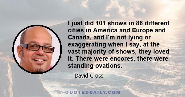 I just did 101 shows in 86 different cities in America and Europe and Canada, and I'm not lying or exaggerating when I say, at the vast majority of shows, they loved it. There were encores, there were standing ovations.