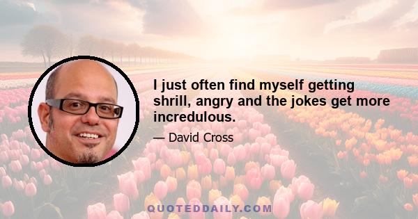 I just often find myself getting shrill, angry and the jokes get more incredulous.