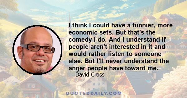 I think I could have a funnier, more economic sets. But that's the comedy I do. And I understand if people aren't interested in it and would rather listen to someone else. But I'll never understand the anger people have 