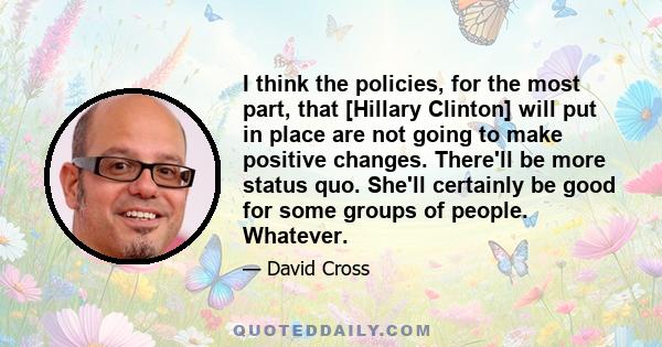 I think the policies, for the most part, that [Hillary Clinton] will put in place are not going to make positive changes. There'll be more status quo. She'll certainly be good for some groups of people. Whatever.