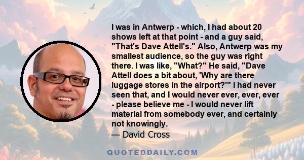 I was in Antwerp - which, I had about 20 shows left at that point - and a guy said, That's Dave Attell's. Also, Antwerp was my smallest audience, so the guy was right there. I was like, What? He said, Dave Attell does a 