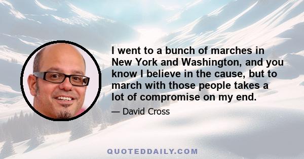 I went to a bunch of marches in New York and Washington, and you know I believe in the cause, but to march with those people takes a lot of compromise on my end.