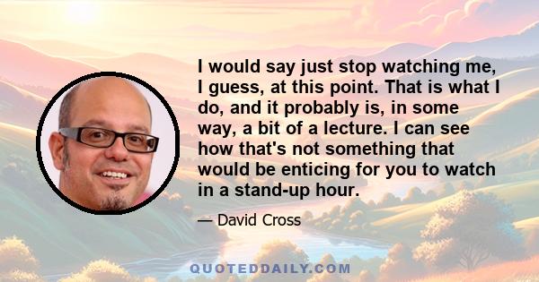 I would say just stop watching me, I guess, at this point. That is what I do, and it probably is, in some way, a bit of a lecture. I can see how that's not something that would be enticing for you to watch in a stand-up 