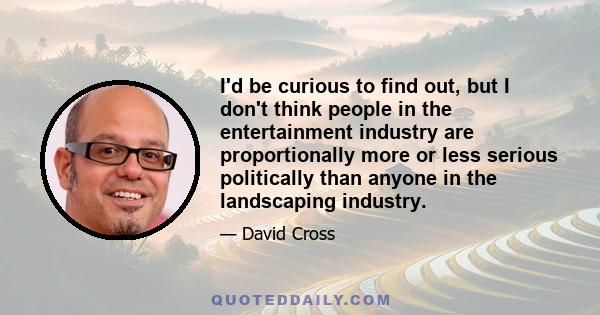 I'd be curious to find out, but I don't think people in the entertainment industry are proportionally more or less serious politically than anyone in the landscaping industry.