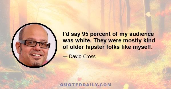 I'd say 95 percent of my audience was white. They were mostly kind of older hipster folks like myself.