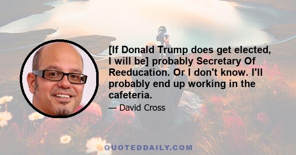 [If Donald Trump does get elected, I will be] probably Secretary Of Reeducation. Or I don't know. I'll probably end up working in the cafeteria.